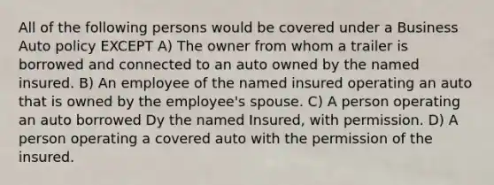 All of the following persons would be covered under a Business Auto policy EXCEPT A) The owner from whom a trailer is borrowed and connected to an auto owned by the named insured. B) An employee of the named insured operating an auto that is owned by the employee's spouse. C) A person operating an auto borrowed Dy the named Insured, with permission. D) A person operating a covered auto with the permission of the insured.