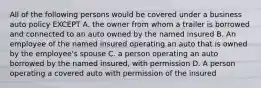 All of the following persons would be covered under a business auto policy EXCEPT A. the owner from whom a trailer is borrowed and connected to an auto owned by the named insured B. An employee of the named insured operating an auto that is owned by the employee's spouse C. a person operating an auto borrowed by the named insured, with permission D. A person operating a covered auto with permission of the insured