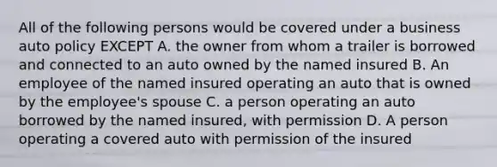 All of the following persons would be covered under a business auto policy EXCEPT A. the owner from whom a trailer is borrowed and connected to an auto owned by the named insured B. An employee of the named insured operating an auto that is owned by the employee's spouse C. a person operating an auto borrowed by the named insured, with permission D. A person operating a covered auto with permission of the insured