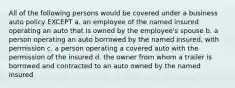 All of the following persons would be covered under a business auto policy EXCEPT a. an employee of the named insured operating an auto that is owned by the employee's spouse b. a person operating an auto borrowed by the named insured, with permission c. a person operating a covered auto with the permission of the insured d. the owner from whom a trailer is borrowed and contracted to an auto owned by the named insured