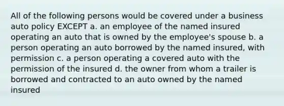 All of the following persons would be covered under a business auto policy EXCEPT a. an employee of the named insured operating an auto that is owned by the employee's spouse b. a person operating an auto borrowed by the named insured, with permission c. a person operating a covered auto with the permission of the insured d. the owner from whom a trailer is borrowed and contracted to an auto owned by the named insured