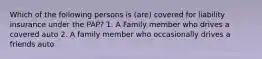 Which of the following persons is (are) covered for liability insurance under the PAP? 1. A Family member who drives a covered auto 2. A family member who occasionally drives a friends auto