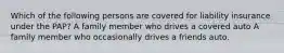 Which of the following persons are covered for liability insurance under the PAP? A family member who drives a covered auto A family member who occasionally drives a friends auto.