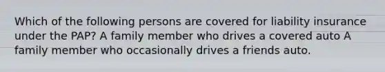 Which of the following persons are covered for liability insurance under the PAP? A family member who drives a covered auto A family member who occasionally drives a friends auto.