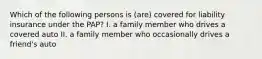 Which of the following persons is (are) covered for liability insurance under the PAP? I. a family member who drives a covered auto II. a family member who occasionally drives a friend's auto