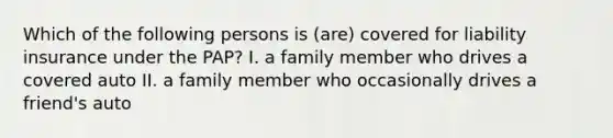 Which of the following persons is (are) covered for liability insurance under the PAP? I. a family member who drives a covered auto II. a family member who occasionally drives a friend's auto