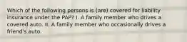 Which of the following persons is (are) covered for liability insurance under the PAP? I. A family member who drives a covered auto. II. A family member who occasionally drives a friend's auto.