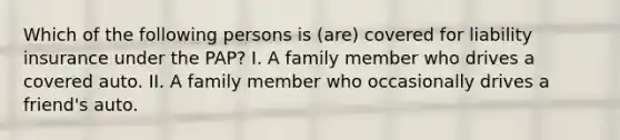 Which of the following persons is (are) covered for liability insurance under the PAP? I. A family member who drives a covered auto. II. A family member who occasionally drives a friend's auto.