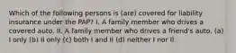 Which of the following persons is (are) covered for liability insurance under the PAP? I. A family member who drives a covered auto. II. A family member who drives a friend's auto. (a) I only (b) II only (c) both I and II (d) neither I nor II