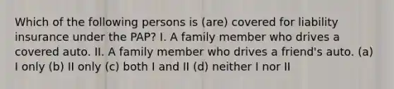 Which of the following persons is (are) covered for liability insurance under the PAP? I. A family member who drives a covered auto. II. A family member who drives a friend's auto. (a) I only (b) II only (c) both I and II (d) neither I nor II