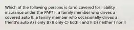 Which of the following persons is (are) covered for liability insurance under the PAP? I. a family member who drives a covered auto II. a family member who occasionally drives a friend's auto A) I only B) II only C) both I and II D) neither I nor II