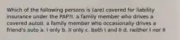 Which of the following persons is (are) covered for liability insurance under the PAP?I. a family member who drives a covered autoII. a family member who occasionally drives a friend's auto a. I only b. II only c. both I and II d. neither I nor II