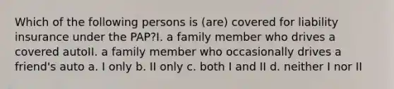 Which of the following persons is (are) covered for liability insurance under the PAP?I. a family member who drives a covered autoII. a family member who occasionally drives a friend's auto a. I only b. II only c. both I and II d. neither I nor II