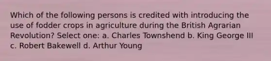 Which of the following persons is credited with introducing the use of fodder crops in agriculture during the British Agrarian Revolution? Select one: a. Charles Townshend b. King George III c. Robert Bakewell d. Arthur Young