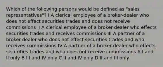 Which of the following persons would be defined as "sales representatives"? I A clerical employee of a broker-dealer who does not effect securities trades and does not receive commissions II A clerical employee of a broker-dealer who effects securities trades and receives commissions III A partner of a broker-dealer who does not effect securities trades and who receives commissions IV A partner of a broker-dealer who effects securities trades and who does not receive commissions A I and II only B III and IV only C II and IV only D II and III only