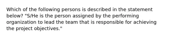 Which of the following persons is described in the statement below? "S/He is the person assigned by the performing organization to lead the team that is responsible for achieving the project objectives."