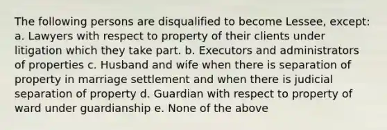 The following persons are disqualified to become Lessee, except: a. Lawyers with respect to property of their clients under litigation which they take part. b. Executors and administrators of properties c. Husband and wife when there is separation of property in marriage settlement and when there is judicial separation of property d. Guardian with respect to property of ward under guardianship e. None of the above