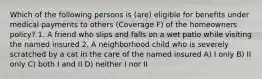 Which of the following persons is (are) eligible for benefits under medical payments to others (Coverage F) of the homeowners policy? 1. A friend who slips and falls on a wet patio while visiting the named insured 2. A neighborhood child who is severely scratched by a cat in the care of the named insured A) I only B) II only C) both I and II D) neither I nor II