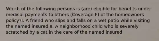 Which of the following persons is (are) eligible for benefits under medical payments to others (Coverage F) of the homeowners policy?I. A friend who slips and falls on a wet patio while visiting the named insured II. A neighborhood child who is severely scratched by a cat in the care of the named insured