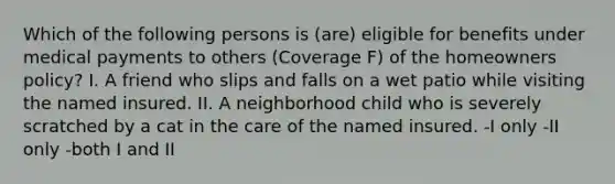 Which of the following persons is (are) eligible for benefits under medical payments to others (Coverage F) of the homeowners policy? I. A friend who slips and falls on a wet patio while visiting the named insured. II. A neighborhood child who is severely scratched by a cat in the care of the named insured. -I only -II only -both I and II