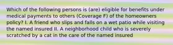 Which of the following persons is (are) eligible for benefits under medical payments to others (Coverage F) of the homeowners policy? I. A friend who slips and falls on a wet patio while visiting the named insured II. A neighborhood child who is severely scratched by a cat in the care of the named insured