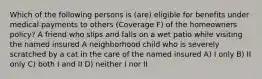 Which of the following persons is (are) eligible for benefits under medical payments to others (Coverage F) of the homeowners policy? A friend who slips and falls on a wet patio while visiting the named insured A neighborhood child who is severely scratched by a cat in the care of the named insured A) I only B) II only C) both I and II D) neither I nor II