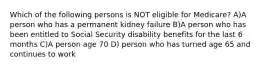 Which of the following persons is NOT eligible for Medicare? A)A person who has a permanent kidney failure B)A person who has been entitled to Social Security disability benefits for the last 6 months C)A person age 70 D) person who has turned age 65 and continues to work