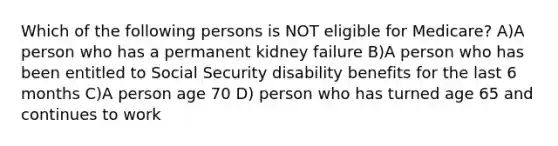 Which of the following persons is NOT eligible for Medicare? A)A person who has a permanent kidney failure B)A person who has been entitled to Social Security disability benefits for the last 6 months C)A person age 70 D) person who has turned age 65 and continues to work