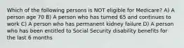 Which of the following persons is NOT eligible for Medicare? A) A person age 70 B) A person who has turned 65 and continues to work C) A person who has permanent kidney failure D) A person who has been entitled to Social Security disability benefits for the last 6 months