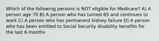 Which of the following persons is NOT eligible for Medicare? A) A person age 70 B) A person who has turned 65 and continues to work C) A person who has permanent kidney failure D) A person who has been entitled to Social Security disability benefits for the last 6 months