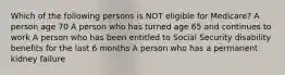 Which of the following persons is NOT eligible for Medicare? A person age 70 A person who has turned age 65 and continues to work A person who has been entitled to Social Security disability benefits for the last 6 months A person who has a permanent kidney failure