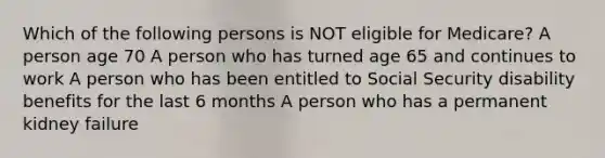 Which of the following persons is NOT eligible for Medicare? A person age 70 A person who has turned age 65 and continues to work A person who has been entitled to Social Security disability benefits for the last 6 months A person who has a permanent kidney failure