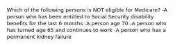 Which of the following persons is NOT eligible for Medicare? -A person who has been entitled to Social Security disability benefits for the last 6 months -A person age 70 -A person who has turned age 65 and continues to work -A person who has a permanent kidney failure