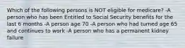 Which of the following persons is NOT eligible for medicare? -A person who has been Entitled to Social Security benefits for the last 6 months -A person age 70 -A person who had turned age 65 and continues to work -A person who has a permanent kidney failure