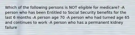 Which of the following persons is NOT eligible for medicare? -A person who has been Entitled to Social Security benefits for the last 6 months -A person age 70 -A person who had turned age 65 and continues to work -A person who has a permanent kidney failure