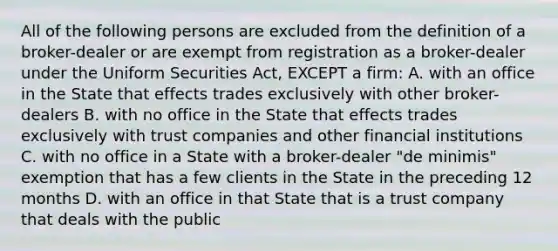 All of the following persons are excluded from the definition of a broker-dealer or are exempt from registration as a broker-dealer under the Uniform Securities Act, EXCEPT a firm: A. with an office in the State that effects trades exclusively with other broker-dealers B. with no office in the State that effects trades exclusively with trust companies and other financial institutions C. with no office in a State with a broker-dealer "de minimis" exemption that has a few clients in the State in the preceding 12 months D. with an office in that State that is a trust company that deals with the public