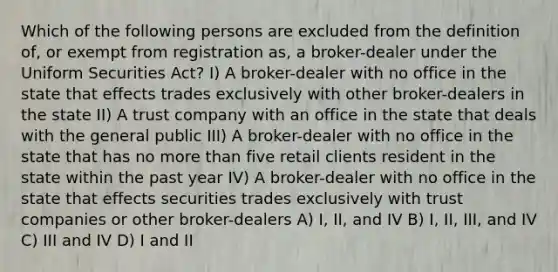 Which of the following persons are excluded from the definition of, or exempt from registration as, a broker-dealer under the Uniform Securities Act? I) A broker-dealer with no office in the state that effects trades exclusively with other broker-dealers in the state II) A trust company with an office in the state that deals with the general public III) A broker-dealer with no office in the state that has no more than five retail clients resident in the state within the past year IV) A broker-dealer with no office in the state that effects securities trades exclusively with trust companies or other broker-dealers A) I, II, and IV B) I, II, III, and IV C) III and IV D) I and II