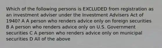 Which of the following persons is EXCLUDED from registration as an investment adviser under the Investment Advisers Act of 1940? A A person who renders advice only on foreign securities B A person who renders advice only on U.S. Government securities C A person who renders advice only on municipal securities D All of the above