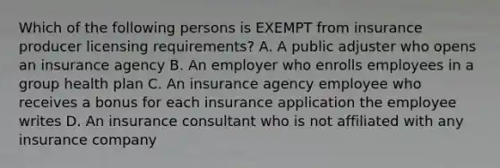 Which of the following persons is EXEMPT from insurance producer licensing requirements? A. A public adjuster who opens an insurance agency B. An employer who enrolls employees in a group health plan C. An insurance agency employee who receives a bonus for each insurance application the employee writes D. An insurance consultant who is not affiliated with any insurance company