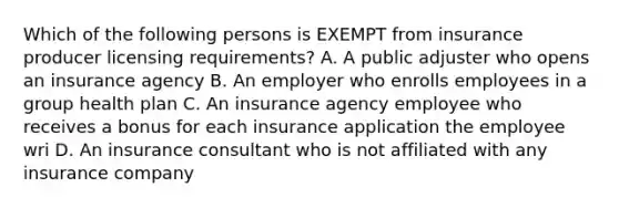 Which of the following persons is EXEMPT from insurance producer licensing requirements? A. A public adjuster who opens an insurance agency B. An employer who enrolls employees in a group health plan C. An insurance agency employee who receives a bonus for each insurance application the employee wri D. An insurance consultant who is not affiliated with any insurance company