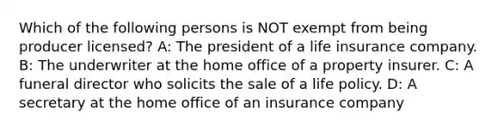 Which of the following persons is NOT exempt from being producer licensed? A: The president of a life insurance company. B: The underwriter at the home office of a property insurer. C: A funeral director who solicits the sale of a life policy. D: A secretary at the home office of an insurance company