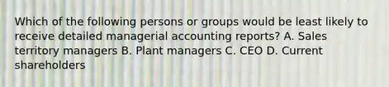 Which of the following persons or groups would be least likely to receive detailed managerial accounting reports? A. Sales territory managers B. Plant managers C. CEO D. Current shareholders