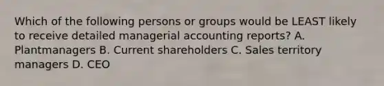 Which of the following persons or groups would be LEAST likely to receive detailed managerial accounting reports? A. Plantmanagers B. Current shareholders C. Sales territory managers D. CEO