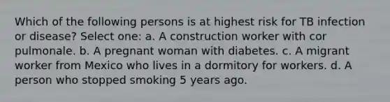 Which of the following persons is at highest risk for TB infection or disease? Select one: a. A construction worker with cor pulmonale. b. A pregnant woman with diabetes. c. A migrant worker from Mexico who lives in a dormitory for workers. d. A person who stopped smoking 5 years ago.