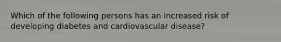 Which of the following persons has an increased risk of developing diabetes and cardiovascular disease?