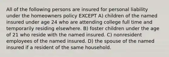 All of the following persons are insured for personal liability under the homeowners policy EXCEPT A) children of the named insured under age 24 who are attending college full time and temporarily residing elsewhere. B) foster children under the age of 21 who reside with the named insured. C) nonresident employees of the named insured. D) the spouse of the named insured if a resident of the same household.