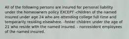 All of the following persons are insured for personal liability under the homeowners policy EXCEPT -children of the named insured under age 24 who are attending college full time and temporarily residing elsewhere. -foster children under the age of 21 who reside with the named insured. - nonresident employees of the named insured.