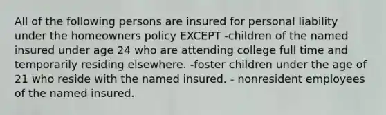 All of the following persons are insured for personal liability under the homeowners policy EXCEPT -children of the named insured under age 24 who are attending college full time and temporarily residing elsewhere. -foster children under the age of 21 who reside with the named insured. - nonresident employees of the named insured.