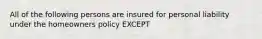 All of the following persons are insured for personal liability under the homeowners policy EXCEPT