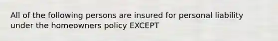 All of the following persons are insured for personal liability under the homeowners policy EXCEPT